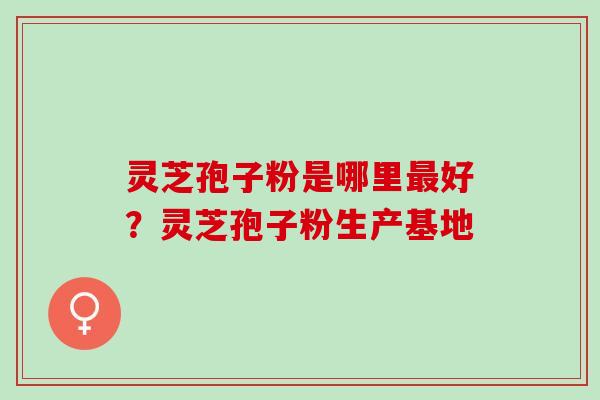 灵芝孢子粉是哪里最好？灵芝孢子粉生产基地
