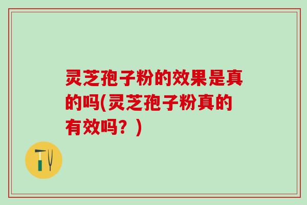灵芝孢子粉的效果是真的吗(灵芝孢子粉真的有效吗？)