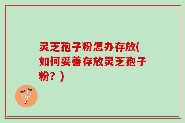 灵芝孢子粉怎办存放(如何妥善存放灵芝孢子粉？)
