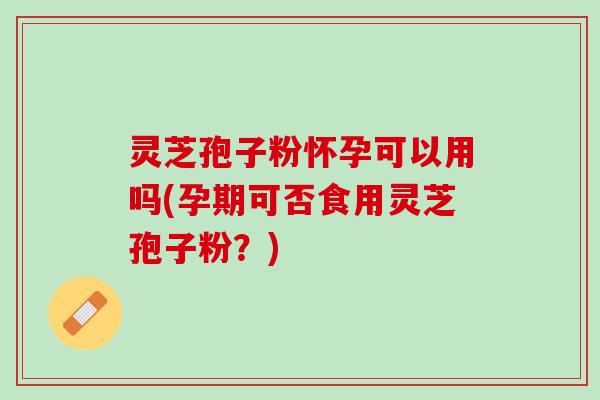 灵芝孢子粉怀孕可以用吗(孕期可否食用灵芝孢子粉?) 灵芝孢子粉怀孕可以用吗(孕期可否食用灵芝孢子粉?)