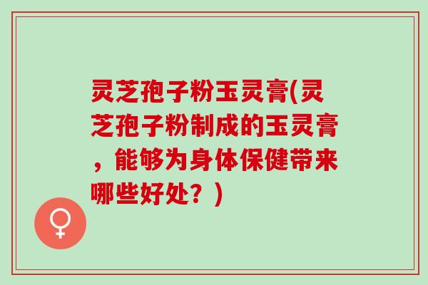 灵芝孢子粉玉灵膏(灵芝孢子粉制成的玉灵膏，能够为身体保健带来哪些好处？)
