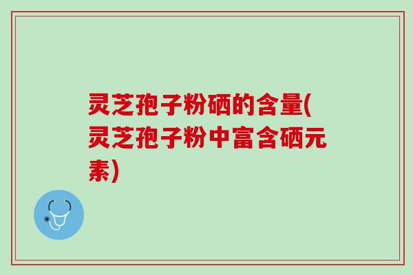 灵芝孢子粉硒的含量(灵芝孢子粉中富含硒元素) 灵芝孢子粉硒的含量(灵芝孢子粉中富含硒元素)
