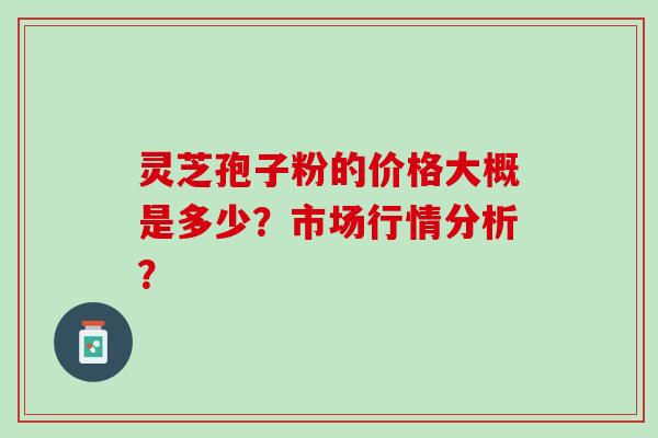 灵芝孢子粉的价格大概是多少？市场行情分析？