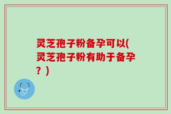 灵芝孢子粉备孕可以(灵芝孢子粉有助于备孕？)