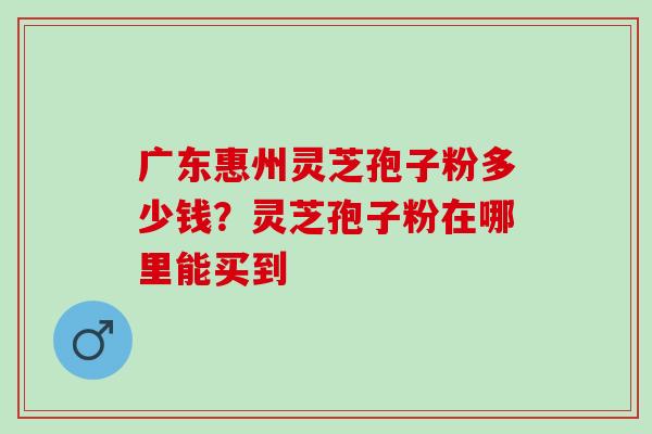 广东惠州灵芝孢子粉多少钱？灵芝孢子粉在哪里能买到