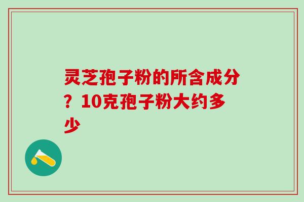 灵芝孢子粉的所含成分?10克孢子粉大约多少 灵芝孢子粉的所含成分?10克孢子粉大约多少