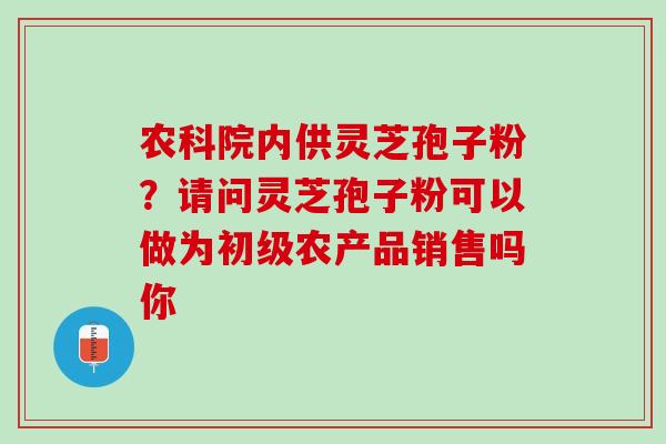 农科院内供灵芝孢子粉？请问灵芝孢子粉可以做为初级农产品销售吗你