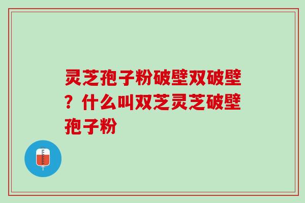 灵芝孢子粉破壁双破壁？什么叫双芝灵芝破壁孢子粉