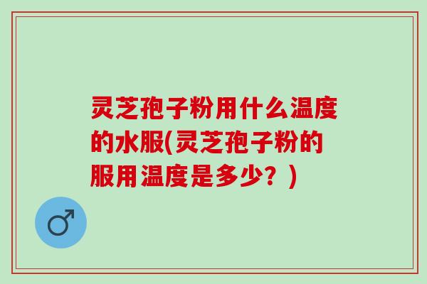 灵芝孢子粉用什么温度的水服(灵芝孢子粉的服用温度是多少？)