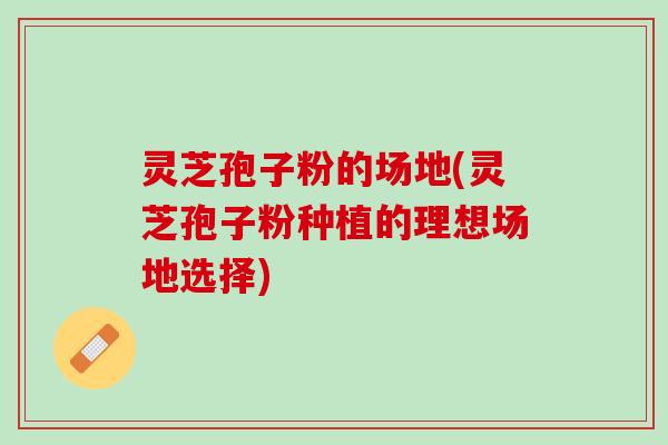 灵芝孢子粉的场地(灵芝孢子粉种植的理想场地选择) 灵芝孢子粉的场地(灵芝孢子粉种植的理想场地选择)