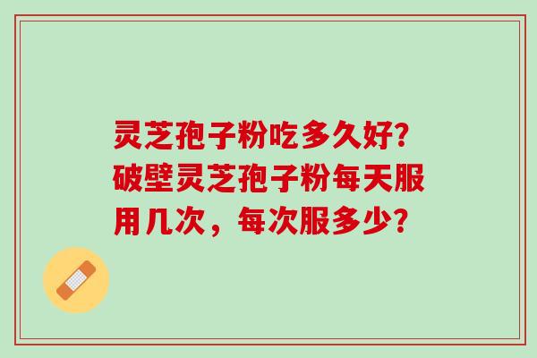 灵芝孢子粉吃多久好？破壁灵芝孢子粉每天服用几次，每次服多少？