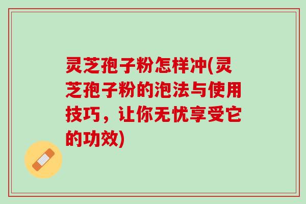 灵芝孢子粉怎样冲(灵芝孢子粉的泡法与使用技巧，让你无忧享受它的功效)