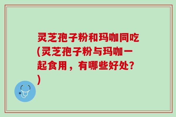 灵芝孢子粉和玛咖同吃(灵芝孢子粉与玛咖一起食用,有哪些好处?) 灵芝孢子粉和玛咖同吃(灵芝孢子粉与玛咖一起食用,有哪些好处?)