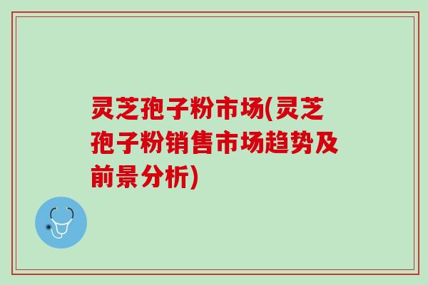灵芝孢子粉市场(灵芝孢子粉销售市场趋势及前景分析)