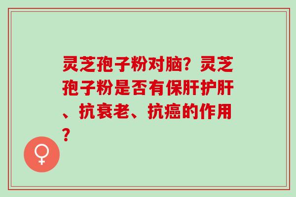 灵芝孢子粉对脑？灵芝孢子粉是否有保肝护肝、抗衰老、抗癌的作用？