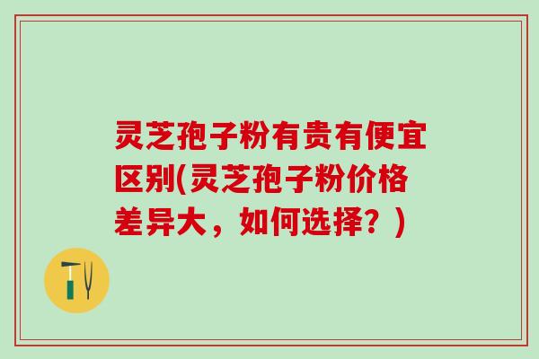 灵芝孢子粉有贵有便宜区别(灵芝孢子粉价格差异大，如何选择？)