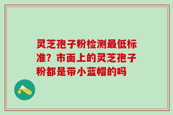 灵芝孢子粉检测最低标准？市面上的灵芝孢子粉都是带小蓝帽的吗