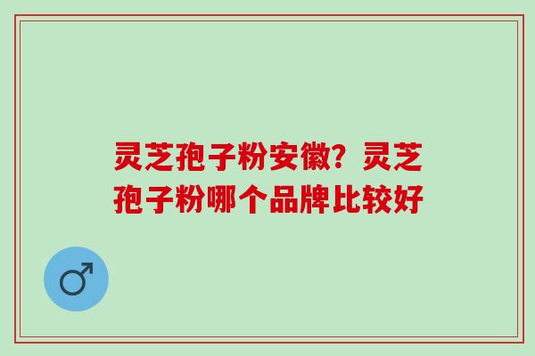 灵芝孢子粉安徽?灵芝孢子粉哪个品牌比较好 灵芝孢子粉安徽?灵芝孢子粉哪个品牌比较好
