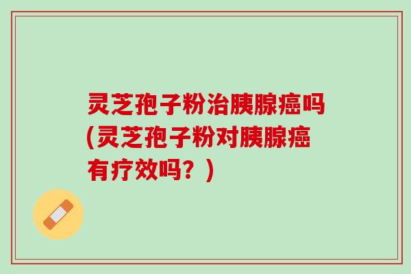 灵芝孢子粉治胰腺癌吗(灵芝孢子粉对胰腺癌有疗效吗？)