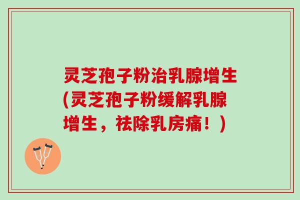 灵芝孢子粉治乳腺增生(灵芝孢子粉缓解乳腺增生，祛除乳房痛！)