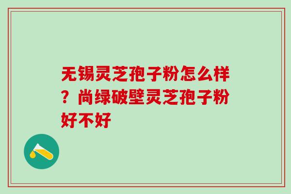 无锡灵芝孢子粉怎么样?尚绿破壁灵芝孢子粉好不好 无锡灵芝孢子粉怎么样?尚绿破壁灵芝孢子粉好不好