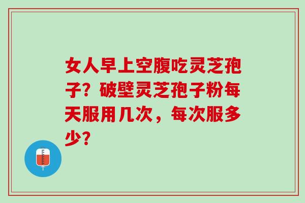 女人早上空腹吃灵芝孢子？破壁灵芝孢子粉每天服用几次，每次服多少？