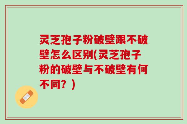 灵芝孢子粉破壁跟不破壁怎么区别(灵芝孢子粉的破壁与不破壁有何不同？)