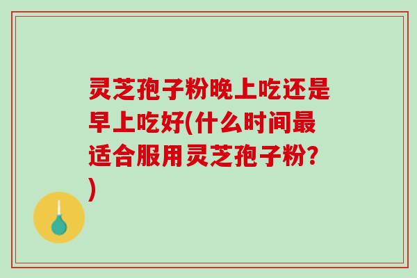 灵芝孢子粉晚上吃还是早上吃好(什么时间最适合服用灵芝孢子粉？)