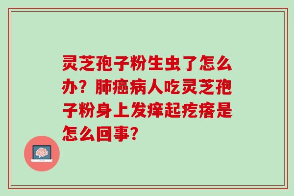 灵芝孢子粉生虫了怎么办？肺癌病人吃灵芝孢子粉身上发痒起疙瘩是怎么回事？