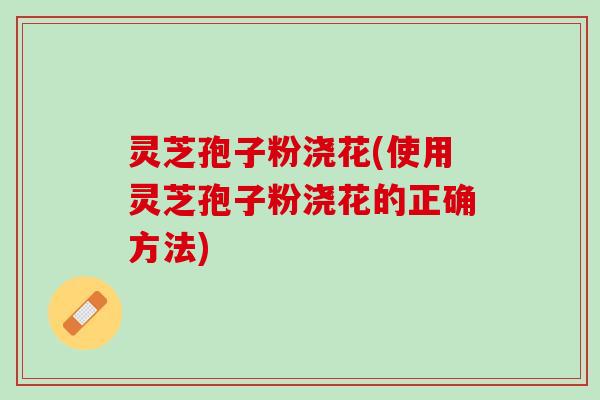 灵芝孢子粉浇花(使用灵芝孢子粉浇花的正确方法)