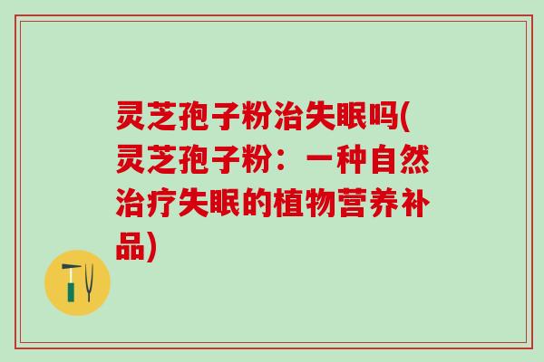 灵芝孢子粉吗(灵芝孢子粉:一种自然的植物营养补品) 灵芝孢子粉吗(灵芝孢子粉:一种自然的植物营养补品)