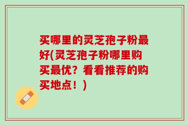 买哪里的灵芝孢子粉最好(灵芝孢子粉哪里购买最优？看看推荐的购买地点！)
