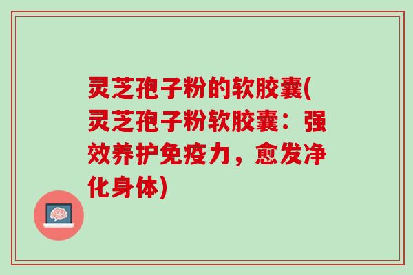 灵芝孢子粉的软胶囊(灵芝孢子粉软胶囊：强效养护免疫力，愈发净化身体)