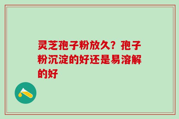 灵芝孢子粉放久？孢子粉沉淀的好还是易溶解的好