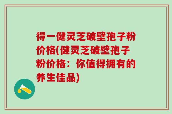 得一健灵芝破壁孢子粉价格(健灵芝破壁孢子粉价格：你值得拥有的养生佳品)