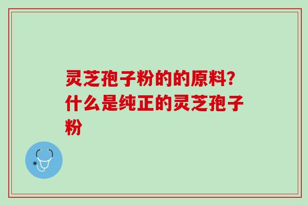 灵芝孢子粉的的原料？什么是纯正的灵芝孢子粉