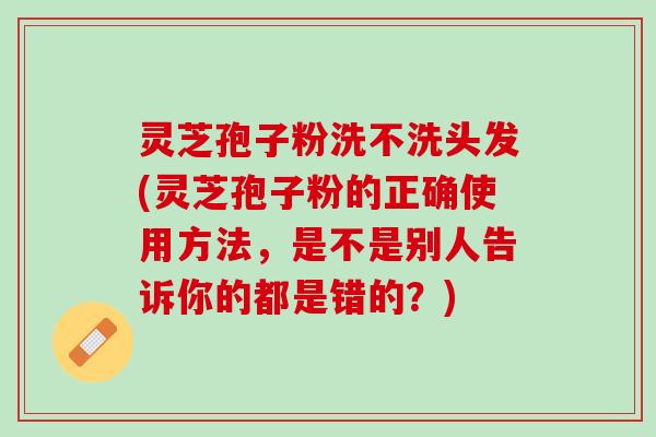 灵芝孢子粉洗不洗头发(灵芝孢子粉的正确使用方法，是不是别人告诉你的都是错的？)