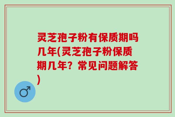 灵芝孢子粉有保质期吗几年(灵芝孢子粉保质期几年？常见问题解答)