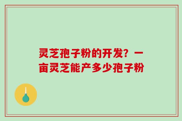 灵芝孢子粉的开发?一亩灵芝能产多少孢子粉 灵芝孢子粉的开发?一亩灵芝能产多少孢子粉