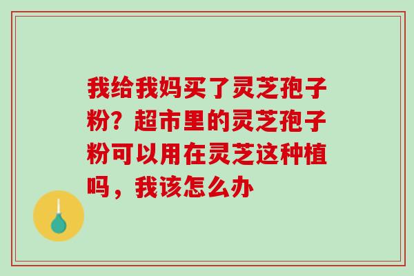 我给我妈买了灵芝孢子粉？超市里的灵芝孢子粉可以用在灵芝这种植吗，我该怎么办