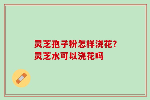 灵芝孢子粉怎样浇花？灵芝水可以浇花吗