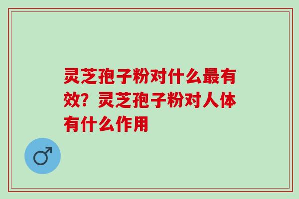 灵芝孢子粉对什么最有效？灵芝孢子粉对人体有什么作用