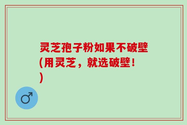 灵芝孢子粉如果不破壁(用灵芝，就选破壁！)