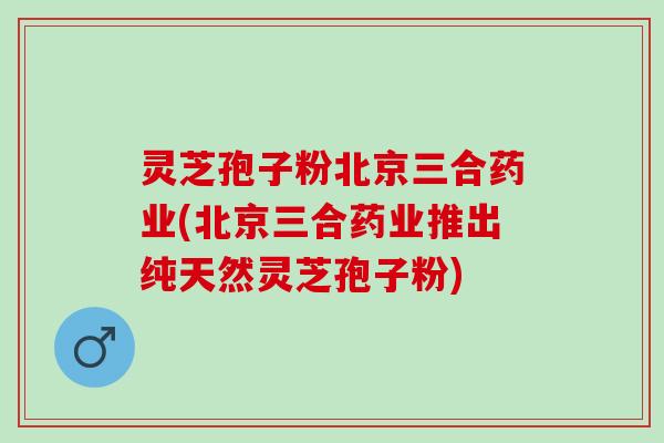 灵芝孢子粉北京三合药业(北京三合药业推出纯天然灵芝孢子粉)