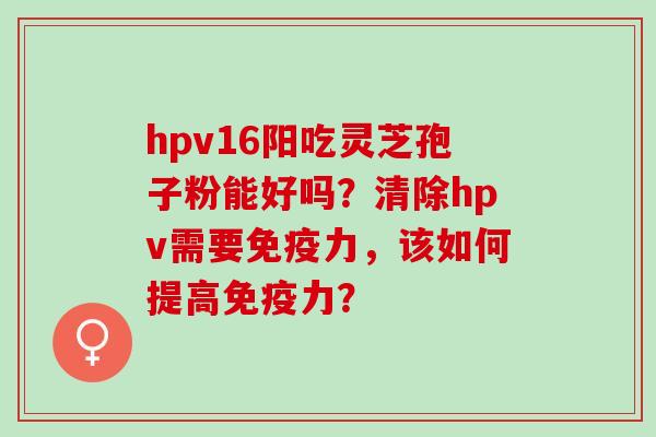hpv16阳吃灵芝孢子粉能好吗?清除hpv需要免疫力,该如何提高免疫力? hpv16阳吃灵芝孢子粉能好吗?清除hpv需要免疫力,该如何提高免疫力?