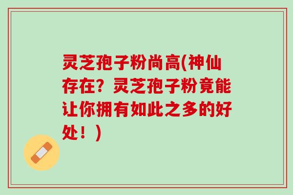 灵芝孢子粉尚高(神仙存在?灵芝孢子粉竟能让你拥有如此之多的好处!) 灵芝孢子粉尚高(神仙存在?灵芝孢子粉竟能让你拥有如此之多的好处!)