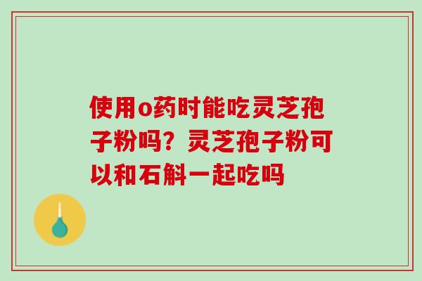 使用o药时能吃灵芝孢子粉吗？灵芝孢子粉可以和石斛一起吃吗