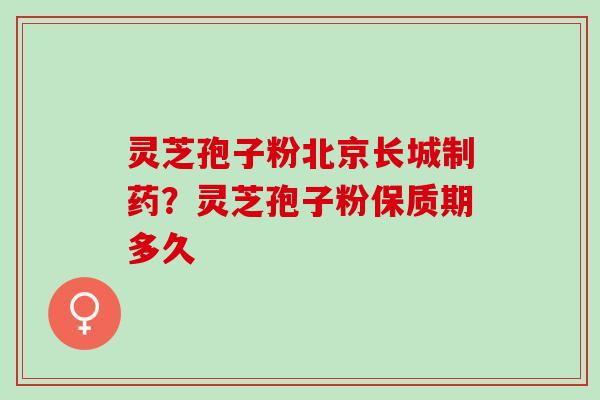 灵芝孢子粉北京长城制药？灵芝孢子粉保质期多久