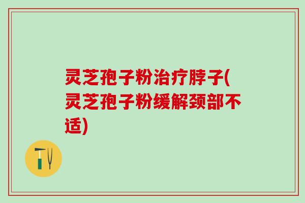 灵芝孢子粉脖子(灵芝孢子粉缓解颈部不适)