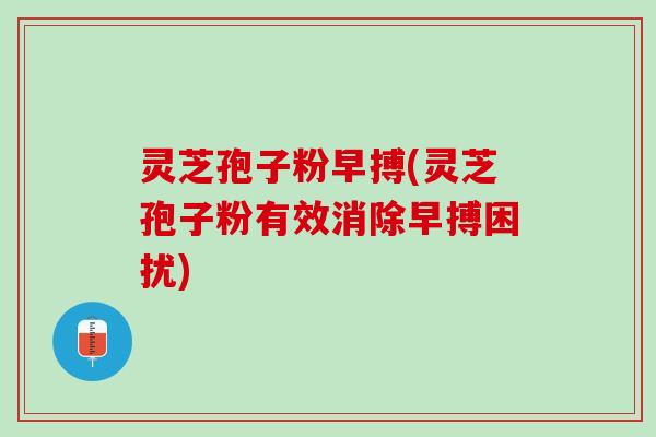 灵芝孢子粉早搏(灵芝孢子粉有效消除早搏困扰)